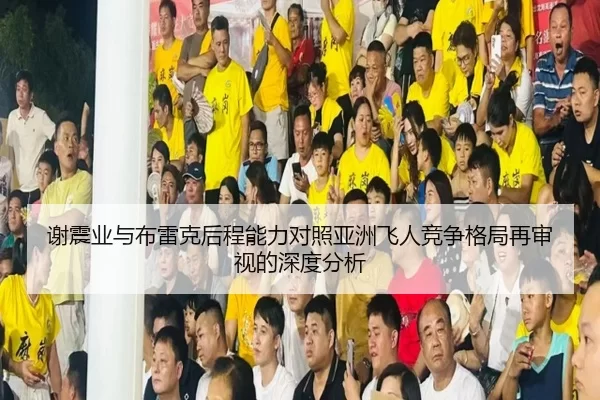谢震业与布雷克后程能力对照亚洲飞人竞争格局再审视的深度分析