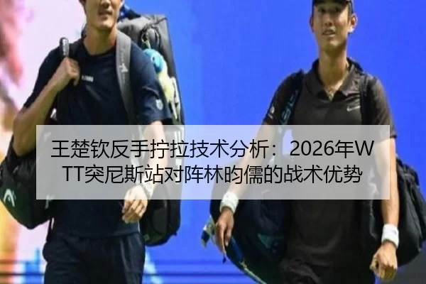 王楚钦反手拧拉技术分析：2026年WTT突尼斯站对阵林昀儒的战术优势